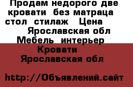 Продам недорого две кровати (без матраца), стол, стилаж › Цена ­ 5 000 - Ярославская обл. Мебель, интерьер » Кровати   . Ярославская обл.